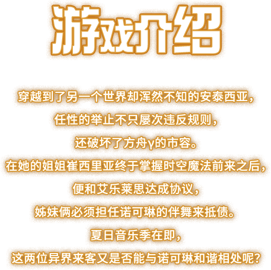 游戏介绍, 穿越到了另一个世界却浑然不知的安泰西亚，任性的举止不只屡次违反规则，还破坏了方舟γ的市容。在她的姐姐崔西里亚终于掌握时空魔法前来之后，便和艾乐莱思达成协议，姊妹俩必须担任诺可琳的伴舞来抵债。夏日音乐季在即，这两位异界来客又是否能与诺可琳和谐相处呢？
