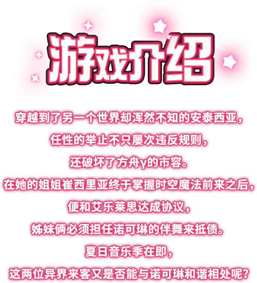 游戏介绍, 穿越到了另一个世界却浑然不知的安泰西亚，任性的举止不只屡次违反规则，还破坏了方舟γ的市容。在她的姐姐崔西里亚终于掌握时空魔法前来之后，便和艾乐莱思达成协议，姊妹俩必须担任诺可琳的伴舞来抵债。夏日音乐季在即，这两位异界来客又是否能与诺可琳和谐相处呢？