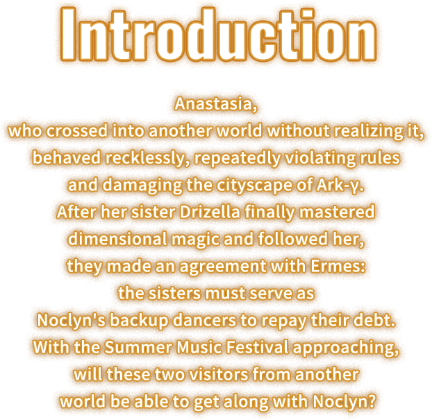 Feature, Anastasia, who crossed into another world without realizing it, behaved recklessly, repeatedly violating rules and damaging the cityscape of Ark-γ. After her sister Drizella finally mastered dimensional magic and followed her, they made an agreement with Ermes: the sisters must serve as Noclyn's backup dancers to repay their debt. With the Summer Music Festival approaching, will these two visitors from another world be able to get along with Noclyn?