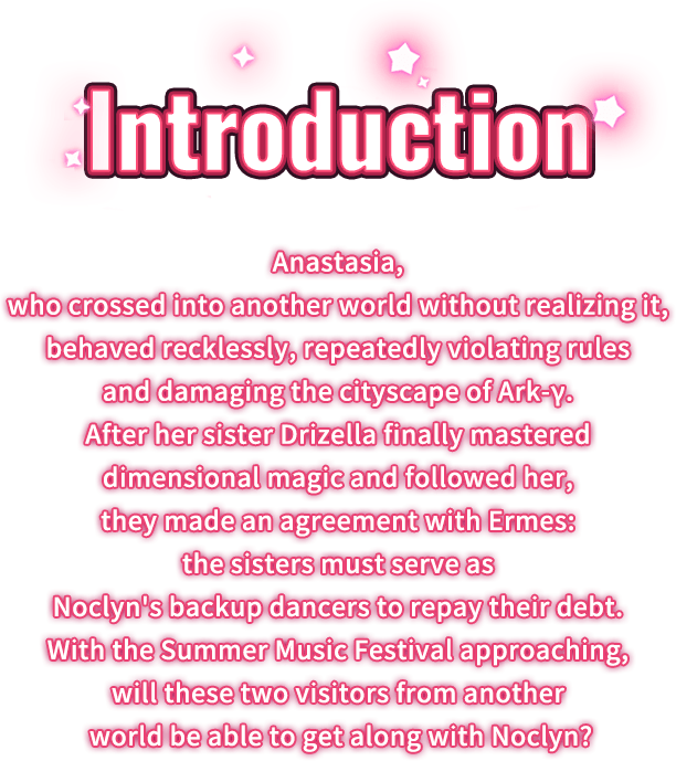 Feature, Anastasia, who crossed into another world without realizing it, behaved recklessly, repeatedly violating rules and damaging the cityscape of Ark-γ. After her sister Drizella finally mastered dimensional magic and followed her, they made an agreement with Ermes: the sisters must serve as Noclyn's backup dancers to repay their debt. With the Summer Music Festival approaching, will these two visitors from another world be able to get along with Noclyn?