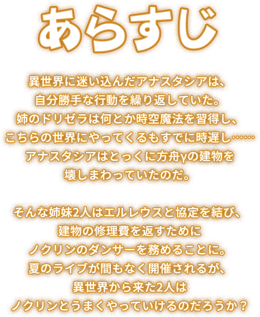 ストーリー, 異世界に迷い込んだアナスタシアは、自分勝手な行動を繰り返していた。姉のドリゼラは何とか時空魔法を習得し、こちらの世界にやってくるもすでに時遅し…… アナスタシアはとっくに方舟γの建物を壊しまわっていたのだ。そんな姉妹2人はエルレウスと協定を結び、建物の修理費を返すためにノクリンのダンサーを務めることに。夏のライブが間もなく開催されるが、異世界から来た2人はノクリンとうまくやっていけるのだろうか？
