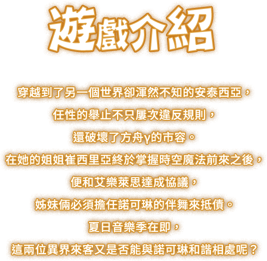 遊戲介紹, 穿越到了另一個世界卻渾然不知的安泰西亞，任性的舉止不只屢次違反規則，還破壞了方舟γ的市容。在她的姐姐崔西里亞終於掌握時空魔法前來之後，便和艾樂萊思達成協議，姊妹倆必須擔任諾可琳的伴舞來抵債。夏日音樂季在即，這兩位異界來客又是否能與諾可琳和諧相處呢？